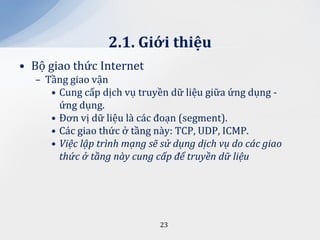 2.1. Giới thiệu
• Bộ giao thức Internet
  – Tầng giao vận
     • Cung cấp dịch vụ truyền dữ liệu giữa ứng dụng -
       ứng dụng.
     • Đơn vị dữ liệu là các đoạn (segment).
     • Các giao thức ở tầng này: TCP, UDP, ICMP.
     • Việc lập trình mạng sẽ sử dụng dịch vụ do các giao
       thức ở tầng này cung cấp để truyền dữ liệu




                             23
 