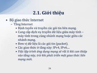 2.1. Giới thiệu
• Bộ giao thức Internet
  – Tầng Internet
     • Định tuyến và truyền các gói tin liên mạng.
     • Cung cấp dịch vụ truyền dữ liệu giữa máy tính –
       máy tính trong cùng nhánh mạng hoặc giữa các
       nhánh mạng.
     • Đơn vị dữ liệu là các gói tin (packet).
     • Các giao thức ở tầng này: IPv4, IPv6....
     • Việc lập trình ứng dụng mạng sẽ rất ít khi can thiệp
       vào tầng này, trừ khi phát triển một giao thức liên
       mạng mới.

                              24
 
