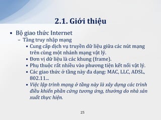 2.1. Giới thiệu
• Bộ giao thức Internet
  – Tầng truy nhập mạng
     • Cung cấp dịch vụ truyền dữ liệu giữa các nút mạng
       trên cùng một nhánh mạng vật lý.
     • Đơn vị dữ liệu là các khung (frame).
     • Phụ thuộc rất nhiều vào phương tiện kết nối vật lý.
     • Các giao thức ở tầng này đa dạng: MAC, LLC, ADSL,
       802.11...
     • Việc lập trình mạng ở tầng này là xây dựng các trình
       điều khiển phần cứng tương ứng, thường do nhà sản
       xuất thực hiện.

                             25
 