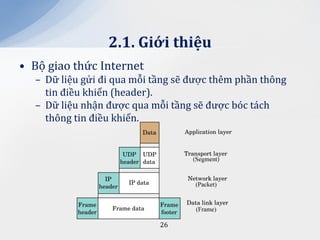 2.1. Giới thiệu
• Bộ giao thức Internet
  – Dữ liệu gửi đi qua mỗi tầng sẽ được thêm phần thông
    tin điều khiển (header).
  – Dữ liệu nhận được qua mỗi tầng sẽ được bóc tách
    thông tin điều khiển.




                            26
 