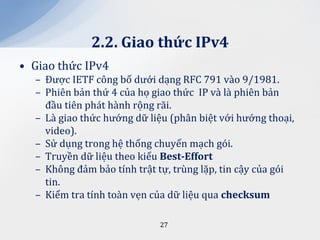 2.2. Giao thức IPv4
• Giao thức IPv4
  – Được IETF công bố dưới dạng RFC 791 vào 9/1981.
  – Phiên bản thứ 4 của họ giao thức IP và là phiên bản
    đầu tiên phát hành rộng rãi.
  – Là giao thức hướng dữ liệu (phân biệt với hướng thoại,
    video).
  – Sử dụng trong hệ thống chuyển mạch gói.
  – Truyền dữ liệu theo kiểu Best-Effort
  – Không đảm bảo tính trật tự, trùng lặp, tin cậy của gói
    tin.
  – Kiểm tra tính toàn vẹn của dữ liệu qua checksum

                            27
 