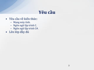 Yêu cầu
• Yêu cầu về kiến thức:
   – Mạng máy tính.
   – Ngôn ngữ lập trình C.
   – Ngôn ngữ lập trình C#.
• Lên lớp đầy đủ




                                        3
 