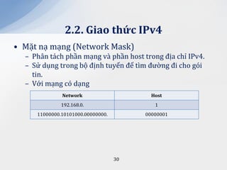 2.2. Giao thức IPv4
• Mặt nạ mạng (Network Mask)
  – Phân tách phần mạng và phần host trong địa chỉ IPv4.
  – Sử dụng trong bộ định tuyến để tìm đường đi cho gói
    tin.
  – Với mạng có dạng
              Network                     Host
              192.168.0.                   1
     11000000.10101000.00000000.        00000001




                                   30
 