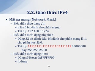 2.2. Giao thức IPv4
• Mặt nạ mạng (Network Mask)
  – Biểu diễn theo dạng /n
     • n là số bit dành cho phần mạng.
     • Thí dụ: 192.168.0.1/24
  – Biểu diễn dưới dạng nhị phân
     • Dùng 32 bit đánh dấu, bít dành cho phần mạng là 1,
       cho phần host là 0.
     • Thí dụ: 11111111.11111111.11111111.00000000
           hay 255.255.255.0
  – Biểu diễn dưới dạng Hexa
     • Dùng số Hexa: 0xFFFFFF00
     • Ít dùng
                            31
 