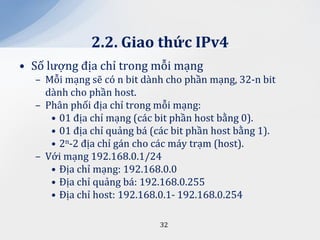 2.2. Giao thức IPv4
• Số lượng địa chỉ trong mỗi mạng
  – Mỗi mạng sẽ có n bit dành cho phần mạng, 32-n bit
    dành cho phần host.
  – Phân phối địa chỉ trong mỗi mạng:
     • 01 địa chỉ mạng (các bit phần host bằng 0).
     • 01 địa chỉ quảng bá (các bit phần host bằng 1).
     • 2n-2 địa chỉ gán cho các máy trạm (host).
  – Với mạng 192.168.0.1/24
     • Địa chỉ mạng: 192.168.0.0
     • Địa chỉ quảng bá: 192.168.0.255
     • Địa chỉ host: 192.168.0.1- 192.168.0.254

                             32
 