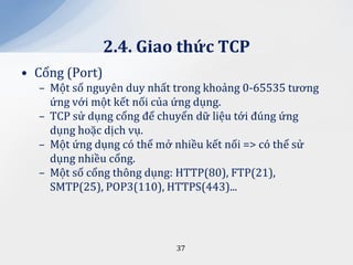 2.4. Giao thức TCP
• Cổng (Port)
  – Một số nguyên duy nhất trong khoảng 0-65535 tương
    ứng với một kết nối của ứng dụng.
  – TCP sử dụng cổng để chuyển dữ liệu tới đúng ứng
    dụng hoặc dịch vụ.
  – Một ứng dụng có thể mở nhiều kết nối => có thể sử
    dụng nhiều cổng.
  – Một số cổng thông dụng: HTTP(80), FTP(21),
    SMTP(25), POP3(110), HTTPS(443)...




                           37
 