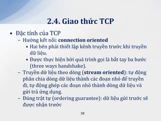 2.4. Giao thức TCP
• Đặc tính của TCP
  – Hướng kết nối: connection oriented
     • Hai bên phải thiết lập kênh truyền trước khi truyền
        dữ liệu.
     • Được thực hiện bởi quá trình gọi là bắt tay ba bước
        (three ways handshake).
  – Truyền dữ liệu theo dòng (stream oriented): tự động
    phân chia dòng dữ liệu thành các đoạn nhỏ để truyền
    đi, tự động ghép các đoạn nhỏ thành dòng dữ liệu và
    gửi trả ứng dụng.
  – Đúng trật tự (ordering guarantee): dữ liệu gửi trước sẽ
    được nhận trước
                             38
 