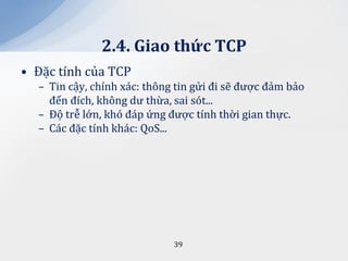 2.4. Giao thức TCP
• Đặc tính của TCP
  – Tin cậy, chính xác: thông tin gửi đi sẽ được đảm bảo
    đến đích, không dư thừa, sai sót...
  – Độ trễ lớn, khó đáp ứng được tính thời gian thực.
  – Các đặc tính khác: QoS...




                             39
 
