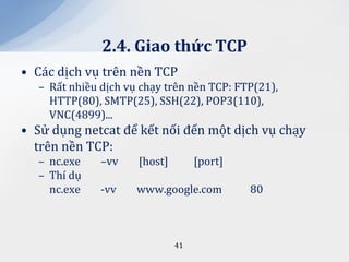 2.4. Giao thức TCP
• Các dịch vụ trên nền TCP
  – Rất nhiều dịch vụ chạy trên nền TCP: FTP(21),
    HTTP(80), SMTP(25), SSH(22), POP3(110),
    VNC(4899)...
• Sử dụng netcat để kết nối đến một dịch vụ chạy
  trên nền TCP:
  – nc.exe    –vv    [host]        [port]
  – Thí dụ
    nc.exe    -vv    www.google.com         80



                              41
 