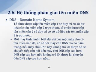 2.6. Hệ thống ph}n giải tên miền DNS
• DNS – Domain Name System
  – Tổ chức được cấp tên miền cấp 1 sẽ duy trì cơ sở dữ
    liệu các tên miền cấp 2 trực thuộc, tổ chức được cấp
    tên miền cấp 2 sẽ duy trì cơ sở dữ liệu các tên miền cấp
    3 trực thuộc...
  – Một máy tính muốn biết địa chỉ của một máy chủ có
    tên miền nào đó, nó sẽ hỏi máy chủ DNS mà nó nằm
    trong, nếu máy chủ DNS này không trả lời được nó sẽ
    chuyển tiếp câu hỏi đến máy chủ DNS cấp cao hơn,
    DNS cấp cao hơn nếu không trả lời được lại chuyển
    đến DNS cấp cao hơn nữa...

                             48
 