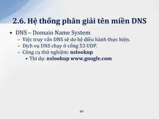 2.6. Hệ thống ph}n giải tên miền DNS
• DNS – Domain Name System
  – Việc truy vấn DNS sẽ do hệ điều hành thực hiện.
  – Dịch vụ DNS chạy ở cổng 53 UDP.
  – Công cụ thử nghiệm: nslookup
     • Thí dụ: nslookup www.google.com




                            49
 