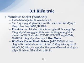 3.1 Kiến trúc
• Windows Socket (WinSock)
  – Phiên bản hiện tại là WinSock 2.0
  – Các ứng dụng sẽ giao tiếp với thư viện liên kết động ở
    tầng trên cùng: WS2_32.DLL.
  – Provider do nhà sản xuất của các giao thức cung cấp.
    Tầng này bổ sung giao thức của các tầng mạng khác
    nhau cho WinSock như TCP/IP, IPX/SPX, AppleTalk,
    NetBIOS...tầng này vẫn chạy ở UserMode.
  – WinSock Kernel Mode Driver (AFD.SYS) là driver
    chạy ở KernelMode, nhận dữ liệu từ tầng trên, quản lý
    kết nối, bộ đệm, tài nguyên liên quan đến socket và giao
    tiếp với driver điều khiển thiết bị.

                             53
 