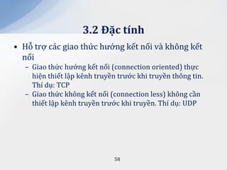 3.2 Đặc tính
• Hỗ trợ các giao thức hướng kết nối và không kết
  nối
  – Giao thức hướng kết nối (connection oriented) thực
    hiện thiết lập kênh truyền trước khi truyền thông tin.
    Thí dụ: TCP
  – Giao thức không kết nối (connection less) không cần
    thiết lập kênh truyền trước khi truyền. Thí dụ: UDP




                              58
 