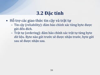 3.2 Đặc tính
• Hỗ trợ các giao thức tin cậy và trật tự
   – Tin cậy (reliability): đảm bảo chính xác từng byte được
     gửi đến đích.
   – Trật tự (ordering): đảm bảo chính xác trật tự từng byte
     dữ liệu. Byte nào gửi trước sẽ được nhận trước, byte gửi
     sau sẽ được nhận sau.




                              59
 