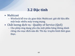 3.2 Đặc tính
• Multicast
   – WinSock hỗ trợ các giao thức Multicast: gửi dữ liệu đến
     một hoặc nhiều máy trong mạng.
• Chất lượng dịch vụ - Quality of Service (QoS)
   – Cho phép ứng dụng yêu cầu một phần băng thông dành
     riêng cho mục đích nào đó. Thí dụ: truyền hình thời gian
     thực.




                              60
 