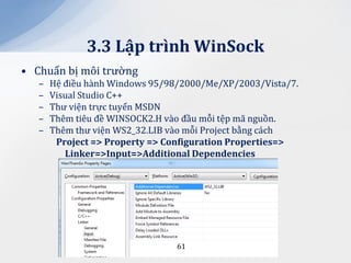 3.3 Lập trình WinSock
• Chuẩn bị môi trường
   –   Hệ điều hành Windows 95/98/2000/Me/XP/2003/Vista/7.
   –   Visual Studio C++
   –   Thư viện trực tuyến MSDN
   –   Thêm tiêu đề WINSOCK2.H vào đầu mỗi tệp mã nguồn.
   –   Thêm thư viện WS2_32.LIB vào mỗi Project bằng cách
        Project => Property => Configuration Properties=>
          Linker=>Input=>Additional Dependencies




                                 61
 