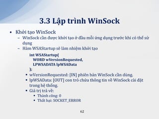 3.3 Lập trình WinSock
• Khởi tạo WinSock
   – WinSock cần được khởi tạo ở đầu mỗi ứng dụng trước khi có thể sử
     dụng
   – Hàm WSAStartup sẽ làm nhiệm khởi tạo
        int WSAStartup(
           WORD wVersionRequested,
           LPWSADATA lpWSAData
        );
       wVersionRequested: [IN] phiên bản WinSock cần dùng.
       lpWSAData: [OUT] con trỏ chứa thông tin về WinSock cài đặt
        trong hệ thống.
       Giá trị trả về:
           Thành công: 0
           Thất bại: SOCKET_ERROR

                                  62
 