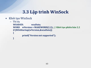 3.3 Lập trình WinSock
• Khởi tạo WinSock
   – Thí dụ
     WSADATA          wsaData;
     WORD wVersion = MAKEWORD(2,2); // Khởi tạo phiên bản 2.2
     if (WSAStartup(wVersion,&wsaData))
     {
             printf(“Version not supported”);
     }




                                63
 