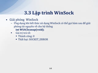 3.3 Lập trình WinSock
• Giải phóng WinSock
   – Ứng dụng khi kết thúc sử dụng WinSock có thể gọi hàm sau để giải
     phóng tài nguyên về cho hệ thống
      int WSACleanup(void);
    Giá trị trả về:
       Thành công: 0
       Thất bại: SOCKET_ERROR




                                   64
 