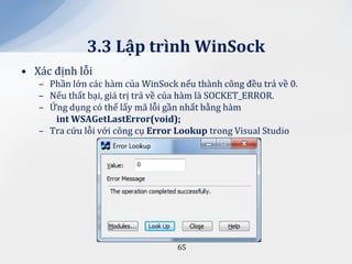 3.3 Lập trình WinSock
• Xác định lỗi
   – Phần lớn các hàm của WinSock nếu thành công đều trả về 0.
   – Nếu thất bại, giá trị trả về của hàm là SOCKET_ERROR.
   – Ứng dụng có thể lấy mã lỗi gần nhất bằng hàm
      int WSAGetLastError(void);
   – Tra cứu lỗi với công cụ Error Lookup trong Visual Studio




                                  65
 