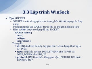3.3 Lập trình WinSock
• Tạo SOCKET
  – SOCKET là một số nguyên trừu tượng hóa kết nối mạng của ứng
    dụng.
  – Ứng dụng phải tạo SOCKET trước khi có thể gửi nhận dữ liệu.
  – Hàm socket được sử dụng để tạo SOCKET
      SOCKET socket (
        int af,
        int type,
        int protocol );
    Trong đó:
       af: [IN] Address Family, họ giao thức sẽ sử dụng, thường là
        AF_INET.
       type: [IN] Kiểu socket, SOCK_STREAM cho TCP/IP và
        SOCK_DGRAM cho UDP/IP.
       protocol: [IN] Giao thức tầng giao vận, IPPROTO_TCP hoặc
        IPPROTO_UDP
                                   66
 