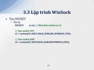3.3 Lập trình WinSock
• Tạo SOCKET
  – Thí dụ
     SOCKET     s1,s2; // Khai báo socket s1,s2

     // Tạo socket TCP
     s1 = socket(AF_INET, SOCK_STREAM, IPPROTO_TCP);

     // Tạo socket UDP
     s2 = socket(AF_INET,SOCK_DGRAM,IPPROTO_UDP);




                                 67
 