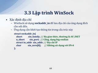 3.3 Lập trình WinSock
• Xác định địa chỉ
   – WinSock sử dụng sockaddr_in để lưu địa chỉ của ứng dụng đích
     cần nối đến.
   – Ứng dụng cần khởi tạo thông tin trong cấu trúc này
     struct sockaddr_in{
        short      sin_family; // Họ giao thức, thường l{ AF_INET
        u_short      sin_port; // Cổng, dạng big-endian
        struct in_addr sin_addr; // Địa chỉ IP
        char       sin_zero[8]; // Không sử dụng với IPv4
     };




                                     68
 