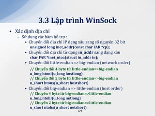 3.3 Lập trình WinSock
• Xác định địa chỉ
   – Sử dụng các hàm hỗ trợ :
      • Chuyển đổi địa chỉ IP dạng xâu sang số nguyên 32 bit
         unsigned long inet_addr(const char FAR *cp);
       • Chuyển đổi địa chỉ từ dạng in_addr sang dạng xâu
         char FAR *inet_ntoa(struct in_addr in);
       • Chuyển đổi little-endian => big-endian (network order)
         // Chuyển đổi 4 byte từ little-endian=>big-endian
         u_long htonl(u_long hostlong)
         // Chuyển đổi 2 byte từ little-endian=>big-endian
         u_short htons(u_short hostshort)
       • Chuyển đổi big-endian => little-endian (host order)
         // Chuyển 4 byte từ big-endian=>little-endian
         u_long ntohl(u_long netlong)
         // Chuyển 2 byte từ big-endian=>little-endian
         u_short ntohs(u_short netshort)
                                    69
 