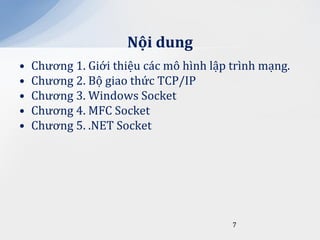 Nội dung
•   Chương 1. Giới thiệu các mô hình lập trình mạng.
•   Chương 2. Bộ giao thức TCP/IP
•   Chương 3. Windows Socket
•   Chương 4. MFC Socket
•   Chương 5. .NET Socket




                                         7
 