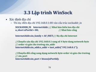 3.3 Lập trình WinSock
• Xác định địa chỉ
   – Thí dụ: điền địa chỉ 192.168.0.1:80 vào cấu trúc sockaddr_in
       SOCKADDR_IN InternetAddr; // Khai báo biến lưu địa chỉ
       u_short nPortId = 80;              // Khai b|o cổng

       InternetAddr.sin_family = AF_INET;// Họ địa chỉ Internet

       //Chuyển x}u địa chỉ 192.168.0.1 sang số 4 byte dang network-byte
       // order v{ g|n cho trường sin_addr
       InternetAddr.sin_addr.s_addr = inet_addr(“192.168.0.1");

       //Chuyển đổi cổng sang dạng network-byte order v{ g|n cho trường
       // sin_port
       InternetAddr.sin_port = htons(nPortId);


                                    70
 