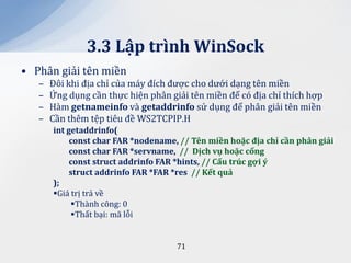 3.3 Lập trình WinSock
• Phân giải tên miền
   –   Đôi khi địa chỉ của máy đích được cho dưới dạng tên miền
   –   Ứng dụng cần thực hiện phân giải tên miền để có địa chỉ thích hợp
   –   Hàm getnameinfo và getaddrinfo sử dụng để phân giải tên miền
   –   Cần thêm tệp tiêu đề WS2TCPIP.H
       int getaddrinfo(
            const char FAR *nodename, // Tên miền hoặc địa chỉ cần ph}n giải
            const char FAR *servname, // Dịch vụ hoặc cổng
            const struct addrinfo FAR *hints, // Cấu trúc gợi ý
            struct addrinfo FAR *FAR *res // Kết quả
       );
       Giá trị trả về
            Thành công: 0
            Thất bại: mã lỗi


                                     71
 