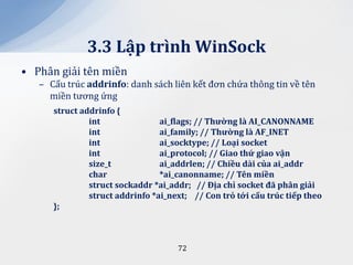3.3 Lập trình WinSock
• Phân giải tên miền
   – Cấu trúc addrinfo: danh sách liên kết đơn chứa thông tin về tên
     miền tương ứng
      struct addrinfo {
               int               ai_flags; // Thường l{ AI_CANONNAME
               int               ai_family; // Thường l{ AF_INET
               int               ai_socktype; // Loại socket
               int               ai_protocol; // Giao thứ giao vận
               size_t            ai_addrlen; // Chiều d{i của ai_addr
               char              *ai_canonname; // Tên miền
               struct sockaddr *ai_addr; // Địa chỉ socket đ~ ph}n giải
               struct addrinfo *ai_next; // Con trỏ tới cấu trúc tiếp theo
      };



                                     72
 