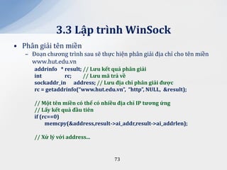 3.3 Lập trình WinSock
• Phân giải tên miền
   – Đoạn chương trình sau sẽ thực hiện phân giải địa chỉ cho tên miền
     www.hut.edu.vn
      addrinfo * result; // Lưu kết quả ph}n giải
      int        rc;     // Lưu m~ trả về
      sockaddr_in address; // Lưu địa chỉ ph}n giải được
      rc = getaddrinfo(“www.hut.edu.vn”, “http”, NULL, &result);

      // Một tên miền có thể có nhiều địa chỉ IP tương ứng
      // Lấy kết quả đầu tiên
      if (rc==0)
           memcpy(&address,result->ai_addr,result->ai_addrlen);

      // Xử lý với address...


                                    73
 