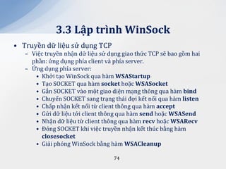 3.3 Lập trình WinSock
• Truyền dữ liệu sử dụng TCP
   – Việc truyền nhận dữ liệu sử dụng giao thức TCP sẽ bao gồm hai
     phần: ứng dụng phía client và phía server.
   – Ứng dụng phía server:
      • Khởi tạo WinSock qua hàm WSAStartup
      • Tạo SOCKET qua hàm socket hoặc WSASocket
      • Gắn SOCKET vào một giao diện mạng thông qua hàm bind
      • Chuyển SOCKET sang trạng thái đợi kết nối qua hàm listen
      • Chấp nhận kết nối từ client thông qua hàm accept
      • Gửi dữ liệu tới client thông qua hàm send hoặc WSASend
      • Nhận dữ liệu từ client thông qua hàm recv hoặc WSARecv
      • Đóng SOCKET khi việc truyền nhận kết thúc bằng hàm
        closesocket
      • Giải phóng WinSock bằng hàm WSACleanup

                                   74
 