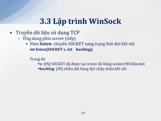 3.3 Lập trình WinSock
• Truyền dữ liệu sử dụng TCP
   – Ứng dụng phía server (tiếp)
      • Hàm listen: chuyến SOCKET sang trạng thái đợi kết nối
        int listen(SOCKET s, int backlog);

        Trong đó
            s: [IN] SOCKET đã được tạo trước đó bằng socket/WSASocket
            backlog: [IN] chiều dài hàng đợi chấp nhận kết nối




                                   77
 