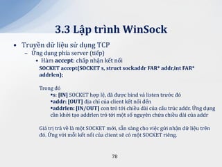 3.3 Lập trình WinSock
• Truyền dữ liệu sử dụng TCP
   – Ứng dụng phía server (tiếp)
      • Hàm accept: chấp nhận kết nối
        SOCKET accept(SOCKET s, struct sockaddr FAR* addr,int FAR*
        addrlen);

        Trong đó
            s: [IN] SOCKET hợp lệ, đã được bind và listen trước đó
            addr: [OUT] địa chỉ của client kết nối đến
            addrlen: [IN/OUT] con trỏ tới chiều dài của cấu trúc addr. Ứng dụng
            cần khởi tạo addrlen trỏ tới một số nguyên chứa chiều dài của addr

        Giá trị trả về là một SOCKET mới, sẵn sàng cho việc gửi nhận dữ liệu trên
        đó. Ứng với mỗi kết nối của client sẽ có một SOCKET riêng.


                                       78
 