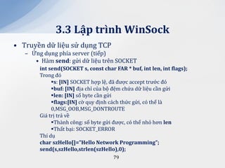 3.3 Lập trình WinSock
• Truyền dữ liệu sử dụng TCP
   – Ứng dụng phía server (tiếp)
      • Hàm send: gửi dữ liệu trên SOCKET
        int send(SOCKET s, const char FAR * buf, int len, int flags);
        Trong đó
             s: [IN] SOCKET hợp lệ, đã được accept trước đó
             buf: [IN] địa chỉ của bộ đệm chứa dữ liệu cần gửi
             len: [IN] số byte cần gửi
             flags:[IN] cờ quy định cách thức gửi, có thể là
             0,MSG_OOB,MSG_DONTROUTE
        Giá trị trả về
             Thành công: số byte gửi được, có thể nhỏ hơn len
             Thất bại: SOCKET_ERROR
        Thí dụ
        char szHello[]=”Hello Network Programming”;
        send(s,szHello,strlen(szHello),0);
                                      79
 