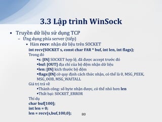 3.3 Lập trình WinSock
• Truyền dữ liệu sử dụng TCP
   – Ứng dụng phía server (tiếp)
      • Hàm recv: nhận dữ liệu trên SOCKET
        int recv(SOCKET s, const char FAR * buf, int len, int flags);
        Trong đó
             s: [IN] SOCKET hợp lệ, đã được accept trước đó
             buf: [OUT] địa chỉ của bộ đệm nhận dữ liệu
             len: [IN] kích thước bộ đệm
             flags:[IN] cờ quy định cách thức nhận, có thể là 0, MSG_PEEK,
             MSG_OOB, MSG_WAITALL
        Giá trị trả về
             Thành công: số byte nhận được, có thể nhỏ hơn len
             Thất bại: SOCKET_ERROR
        Thí dụ
        char buf[100];
        int len = 0;
        len = recv(s,buf,100,0);       80
 