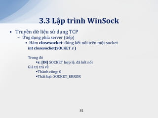 3.3 Lập trình WinSock
• Truyền dữ liệu sử dụng TCP
   – Ứng dụng phía server (tiếp)
      • Hàm closesocket: đóng kết nối trên một socket
        int closesocket(SOCKET s )

        Trong đó
             s: [IN] SOCKET hợp lệ, đã kết nối
        Giá trị trả về
             Thành công: 0
             Thất bại: SOCKET_ERROR




                                       81
 