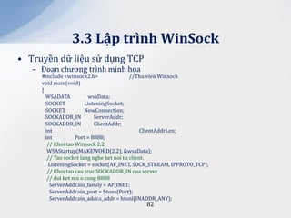 3.3 Lập trình WinSock
• Truyền dữ liệu sử dụng TCP
   – Đoạn chương trình minh họa
     #include <winsock2.h>                 //Thu vien Winsock
     void main(void)
     {
       WSADATA            wsaData;
       SOCKET            ListeningSocket;
       SOCKET            NewConnection;
       SOCKADDR_IN           ServerAddr;
       SOCKADDR_IN           ClientAddr;
       int                                      ClientAddrLen;
       int          Port = 8888;
        // Khoi tao Winsock 2.2
        WSAStartup(MAKEWORD(2,2), &wsaData);
        // Tao socket lang nghe ket noi tu client.
        ListeningSocket = socket(AF_INET, SOCK_STREAM, IPPROTO_TCP);
        // Khoi tao cau truc SOCKADDR_IN cua server
        // doi ket noi o cong 8888
         ServerAddr.sin_family = AF_INET;
         ServerAddr.sin_port = htons(Port);
         ServerAddr.sin_addr.s_addr = htonl(INADDR_ANY);
                                            82
 