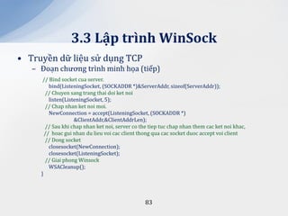 3.3 Lập trình WinSock
• Truyền dữ liệu sử dụng TCP
   – Đoạn chương trình minh họa (tiếp)
      // Bind socket cua server.
         bind(ListeningSocket, (SOCKADDR *)&ServerAddr, sizeof(ServerAddr));
       // Chuyen sang trang thai doi ket noi
         listen(ListeningSocket, 5);
       // Chap nhan ket noi moi.
         NewConnection = accept(ListeningSocket, (SOCKADDR *)
                    &ClientAddr,&ClientAddrLen);
       // Sau khi chap nhan ket noi, server co the tiep tuc chap nhan them cac ket noi khac,
       // hoac gui nhan du lieu voi cac client thong qua cac socket duoc accept voi client
       // Dong socket
         closesocket(NewConnection);
         closesocket(ListeningSocket);
       // Giai phong Winsock
         WSACleanup();
     }




                                                 83
 