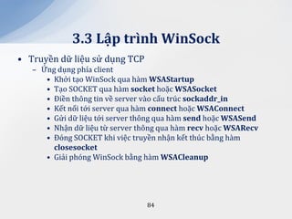 3.3 Lập trình WinSock
• Truyền dữ liệu sử dụng TCP
   – Ứng dụng phía client
      • Khởi tạo WinSock qua hàm WSAStartup
      • Tạo SOCKET qua hàm socket hoặc WSASocket
      • Điền thông tin về server vào cấu trúc sockaddr_in
      • Kết nối tới server qua hàm connect hoặc WSAConnect
      • Gửi dữ liệu tới server thông qua hàm send hoặc WSASend
      • Nhận dữ liệu từ server thông qua hàm recv hoặc WSARecv
      • Đóng SOCKET khi việc truyền nhận kết thúc bằng hàm
        closesocket
      • Giải phóng WinSock bằng hàm WSACleanup




                                 84
 