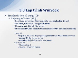 3.3 Lập trình WinSock
• Truyền dữ liệu sử dụng TCP
   – Ứng dụng phía client (tiếp)
      • Địa chỉ của server xác định trong cấu trúc sockaddr_in nhờ
        hàm inet_addr hoặc theo getaddrinfo
      • Hàm connect: kết nối đến server
         int connect(SOCKET s,const struct sockaddr FAR* name,int namelen);

         Trong đó
              s: [IN] SOCKET đã được tạo bằng socket hoặc WSASocket trước đó
              name:[IN] địa chỉ của server
              namelen:[IN] chiều dài cấu trúc name
         Giá trị trả về
              Thành công: 0
              Thất bại: SOCKET_ERROR


                                    86
 