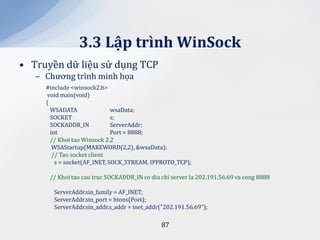 3.3 Lập trình WinSock
• Truyền dữ liệu sử dụng TCP
   – Chương trình minh họa
     #include <winsock2.h>
      void main(void)
     {
       WSADATA                wsaData;
       SOCKET                 s;
       SOCKADDR_IN            ServerAddr;
       int                    Port = 8888;
       // Khoi tao Winsock 2.2
        WSAStartup(MAKEWORD(2,2), &wsaData);
        // Tao socket client
         s = socket(AF_INET, SOCK_STREAM, IPPROTO_TCP);

      // Khoi tao cau truc SOCKADDR_IN co dia chi server la 202.191.56.69 va cong 8888

       ServerAddr.sin_family = AF_INET;
       ServerAddr.sin_port = htons(Port);
       ServerAddr.sin_addr.s_addr = inet_addr("202.191.56.69");

                                              87
 