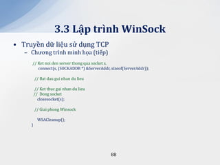 3.3 Lập trình WinSock
• Truyền dữ liệu sử dụng TCP
   – Chương trình minh họa (tiếp)
     // Ket noi den server thong qua socket s.
        connect(s, (SOCKADDR *) &ServerAddr, sizeof(ServerAddr));

         // Bat dau gui nhan du lieu

         // Ket thuc gui nhan du lieu
         // Dong socket
           closesocket(s);

         // Giai phong Winsock

           WSACleanup();
     }




                                             88
 