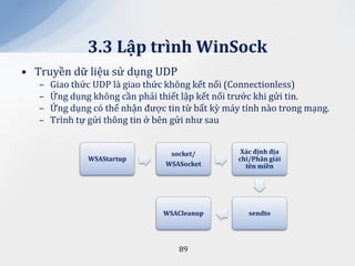 3.3 Lập trình WinSock
• Truyền dữ liệu sử dụng UDP
   –   Giao thức UDP là giao thức không kết nối (Connectionless)
   –   Ứng dụng không cần phải thiết lập kết nối trước khi gửi tin.
   –   Ứng dụng có thể nhận được tin từ bất kỳ máy tính nào trong mạng.
   –   Trình tự gửi thông tin ở bên gửi như sau


                                  socket/          X|c định địa
               WSAStartup                         chỉ/Ph}n giải
                                 WSASocket          tên miền




                                WSACleanup           sendto




                                    89
 