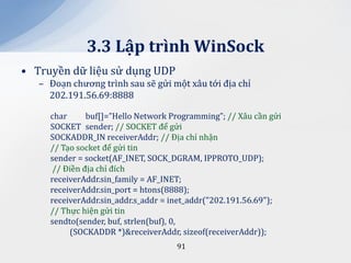 3.3 Lập trình WinSock
• Truyền dữ liệu sử dụng UDP
   – Đoạn chương trình sau sẽ gửi một xâu tới địa chỉ
     202.191.56.69:8888

     char      buf[]=”Hello Network Programming”; // Xâu cần gửi
     SOCKET sender; // SOCKET để gửi
     SOCKADDR_IN receiverAddr; // Địa chỉ nhận
     // Tạo socket để gửi tin
     sender = socket(AF_INET, SOCK_DGRAM, IPPROTO_UDP);
      // Điền địa chỉ đích
     receiverAddr.sin_family = AF_INET;
     receiverAddr.sin_port = htons(8888);
     receiverAddr.sin_addr.s_addr = inet_addr("202.191.56.69");
     // Thực hiện gửi tin
     sendto(sender, buf, strlen(buf), 0,
          (SOCKADDR *)&receiverAddr, sizeof(receiverAddr));
                                     91
 
