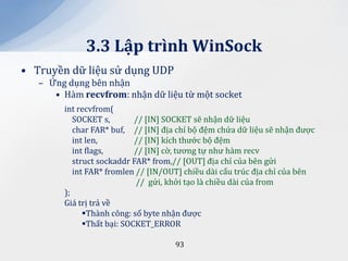 3.3 Lập trình WinSock
• Truyền dữ liệu sử dụng UDP
   – Ứng dụng bên nhận
      • Hàm recvfrom: nhận dữ liệu từ một socket
        int recvfrom(
           SOCKET s,        // [IN] SOCKET sẽ nhận dữ liệu
           char FAR* buf, // [IN] địa chỉ bộ đệm chứa dữ liệu sẽ nhận được
           int len,         // [IN] kích thước bộ đệm
           int flags,       // [IN] cờ, tương tự như hàm recv
           struct sockaddr FAR* from,// [OUT] địa chỉ của bên gửi
           int FAR* fromlen // [IN/OUT] chiều dài cấu trúc địa chỉ của bên
                            // gửi, khởi tạo là chiều dài của from
        );
        Giá trị trả về
              Thành công: số byte nhận được
              Thất bại: SOCKET_ERROR

                                     93
 
