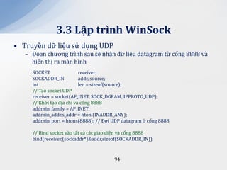 3.3 Lập trình WinSock
• Truyền dữ liệu sử dụng UDP
   – Đoạn chương trình sau sẽ nhận đữ liệu datagram từ cổng 8888 và
     hiển thị ra màn hình
     SOCKET                receiver;
     SOCKADDR_IN           addr, source;
     int                   len = sizeof(source);
     // Tạo socket UDP
     receiver = socket(AF_INET, SOCK_DGRAM, IPPROTO_UDP);
     // Khởi tạo địa chỉ và cổng 8888
     addr.sin_family = AF_INET;
     addr.sin_addr.s_addr = htonl(INADDR_ANY);
     addr.sin_port = htons(8888); // Đợi UDP datagram ở cổng 8888

     // Bind socket vào tất cả các giao diện và cổng 8888
     bind(receiver,(sockaddr*)&addr,sizeof(SOCKADDR_IN));



                                        94
 
