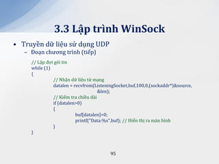 3.3 Lập trình WinSock
• Truyền dữ liệu sử dụng UDP
   – Đoạn chương trình (tiếp)
     // Lặp đợi gói tin
     while (1)
     {
               // Nhận dữ liệu từ mạng
               datalen = recvfrom(ListeningSocket,buf,100,0,(sockaddr*)&source,
                                     &len);
               // Kiểm tra chiều dài
               if (datalen>0)
               {
                          buf[datalen]=0;
                          printf("Data:%s",buf); // Hiển thị ra màn hình
               }
     }



                                         95
 